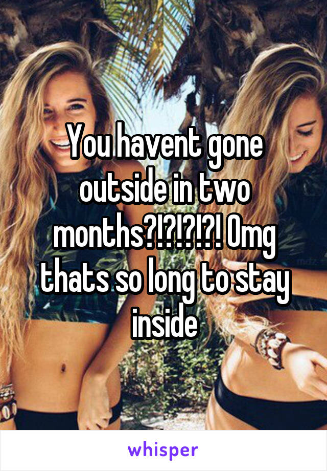 You havent gone outside in two months?!?!?!?! Omg thats so long to stay inside