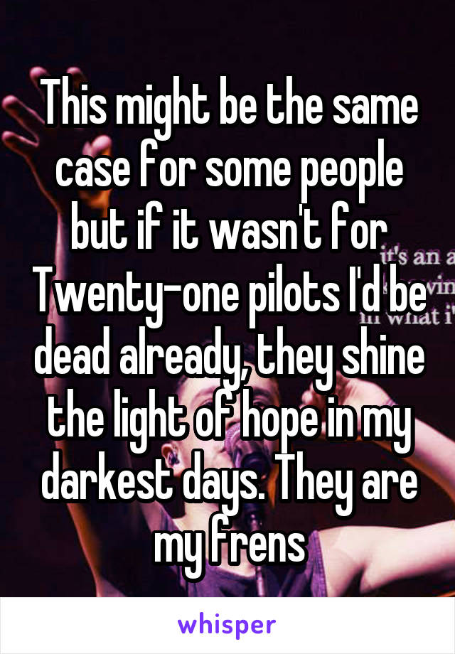 This might be the same case for some people but if it wasn't for Twenty-one pilots I'd be dead already, they shine the light of hope in my darkest days. They are my frens