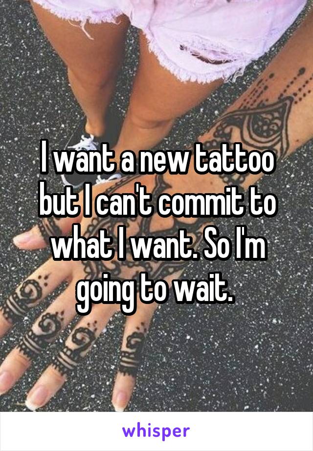 I want a new tattoo but I can't commit to what I want. So I'm going to wait. 