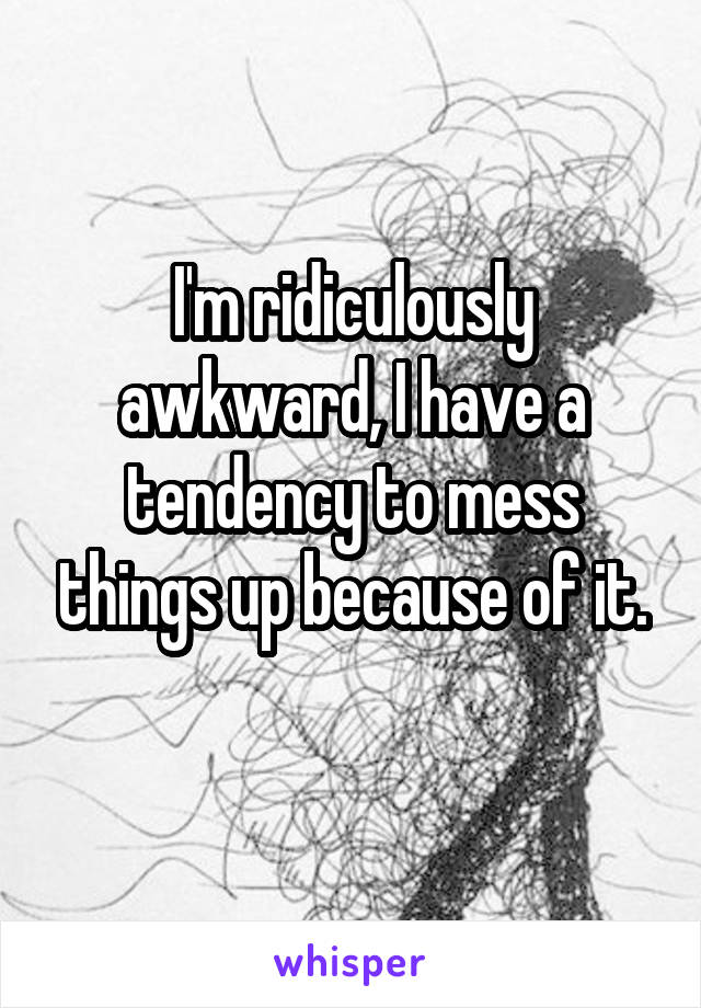 I'm ridiculously awkward, I have a tendency to mess things up because of it.
