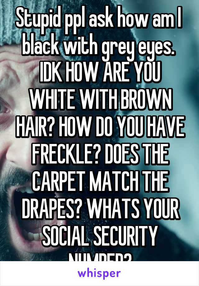 Stupid ppl ask how am I  black with grey eyes. 
IDK HOW ARE YOU WHITE WITH BROWN HAIR? HOW DO YOU HAVE FRECKLE? DOES THE CARPET MATCH THE DRAPES? WHATS YOUR SOCIAL SECURITY NUMBER?