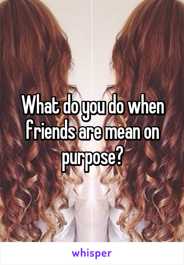 What do you do when friends are mean on purpose?