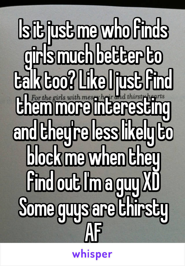 Is it just me who finds girls much better to talk too? Like I just find them more interesting and they're less likely to block me when they find out I'm a guy XD
Some guys are thirsty AF