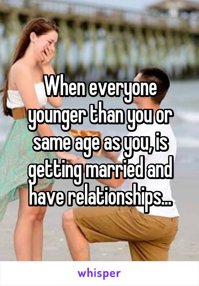 When everyone younger than you or same age as you, is getting married and have relationships...