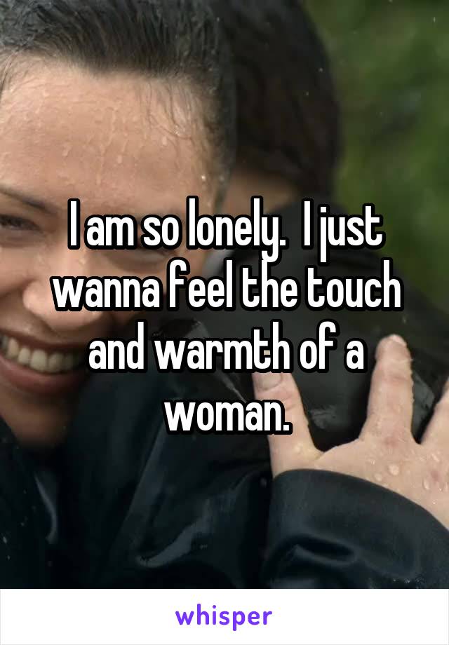 I am so lonely.  I just wanna feel the touch and warmth of a woman.