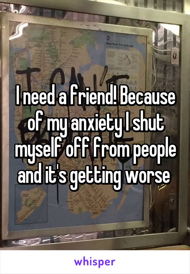 I need a friend! Because of my anxiety I shut myself off from people and it's getting worse 