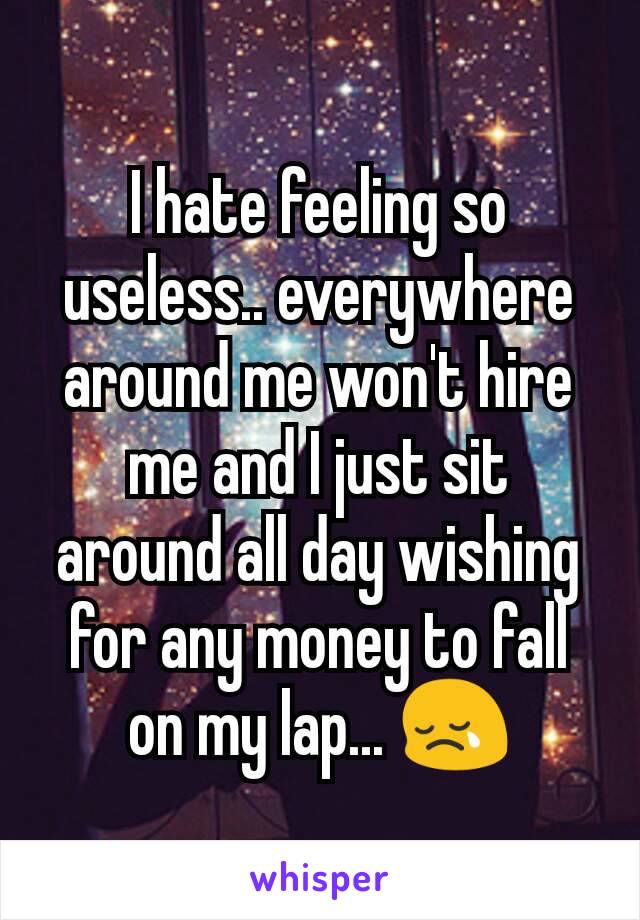 I hate feeling so useless.. everywhere around me won't hire me and I just sit around all day wishing for any money to fall on my lap... 😢