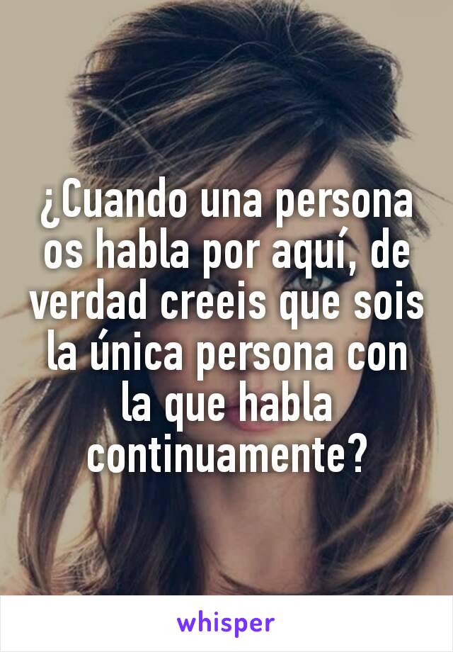 ¿Cuando una persona os habla por aquí, de verdad creeis que sois la única persona con la que habla continuamente?