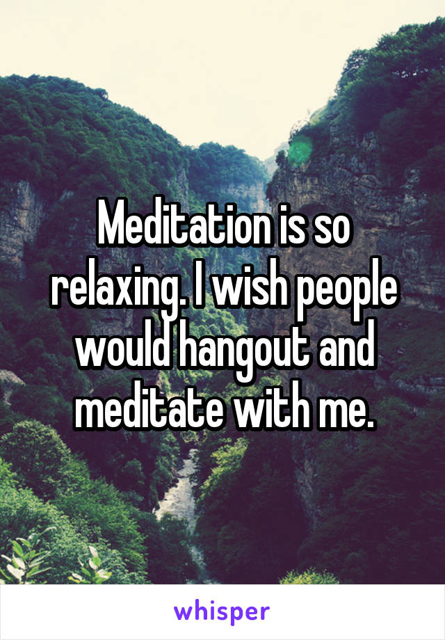 Meditation is so relaxing. I wish people would hangout and meditate with me.