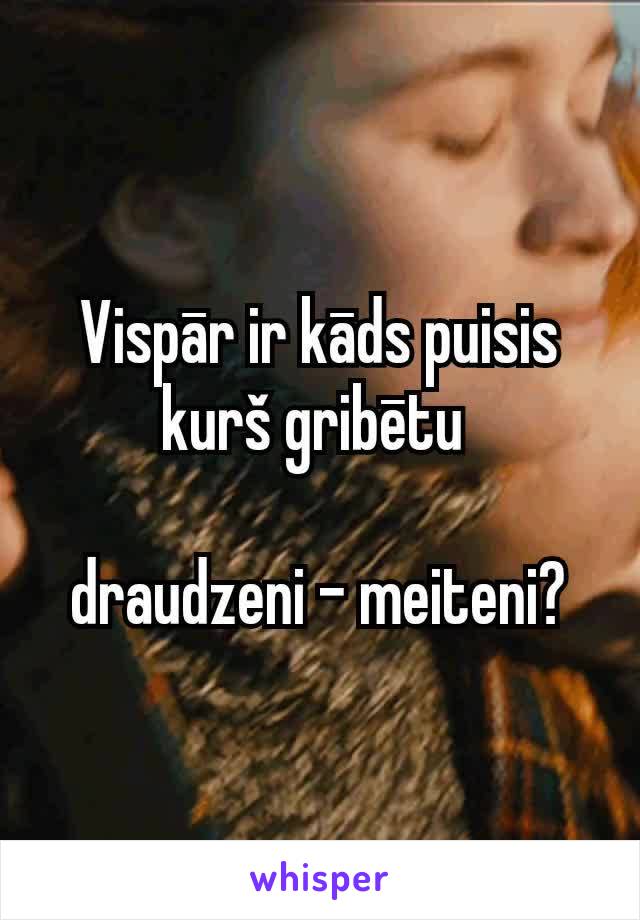 Vispār ir kāds puisis kurš gribētu 

draudzeni - meiteni?