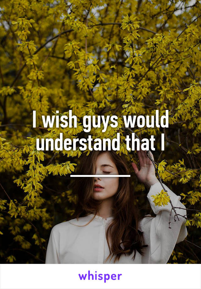 I wish guys would understand that I _____