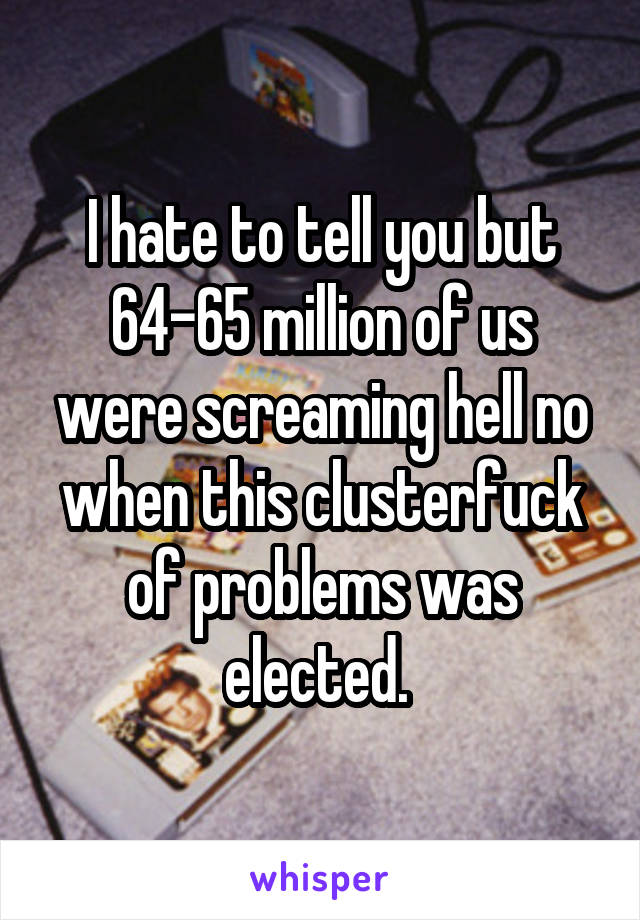 I hate to tell you but 64-65 million of us were screaming hell no when this clusterfuck of problems was elected. 