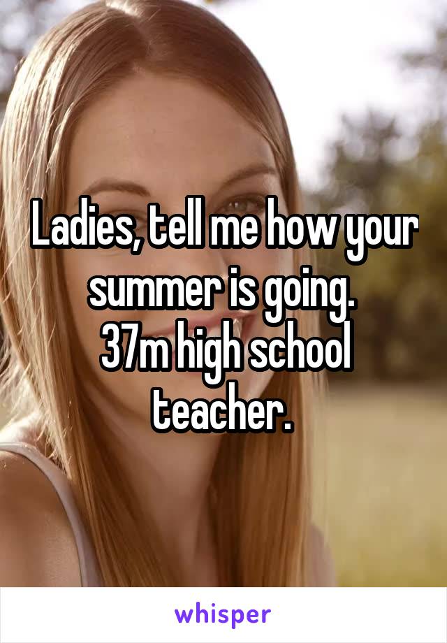 Ladies, tell me how your summer is going. 
37m high school teacher. 