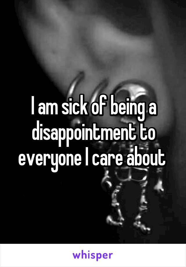 I am sick of being a disappointment to everyone I care about 