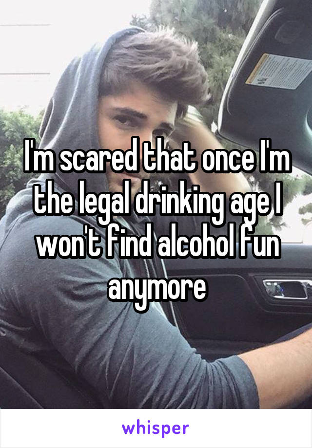 I'm scared that once I'm the legal drinking age I won't find alcohol fun anymore