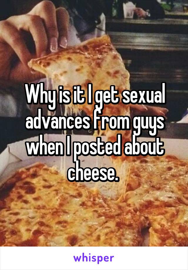 Why is it I get sexual advances from guys when I posted about cheese. 