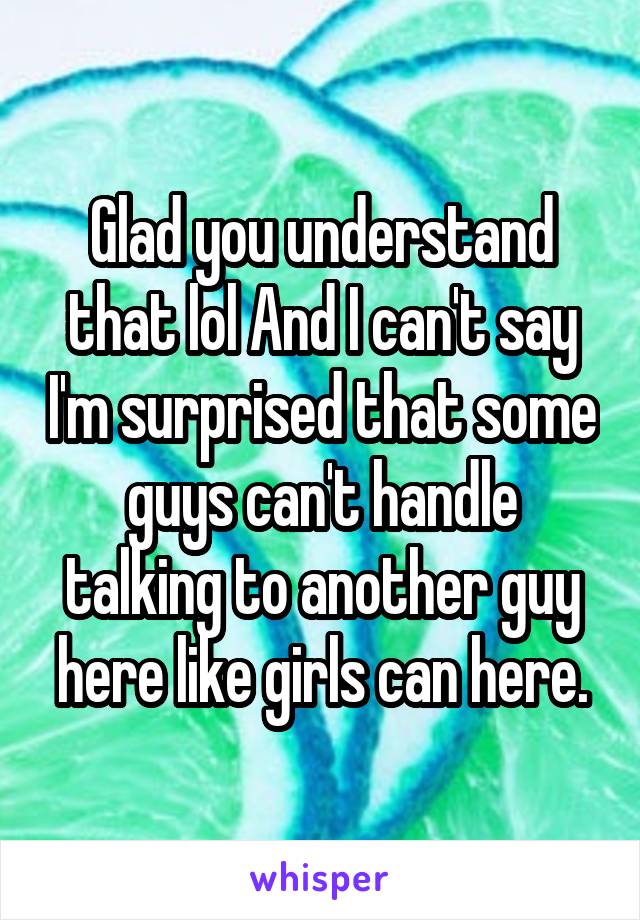 Glad you understand that lol And I can't say I'm surprised that some guys can't handle talking to another guy here like girls can here.