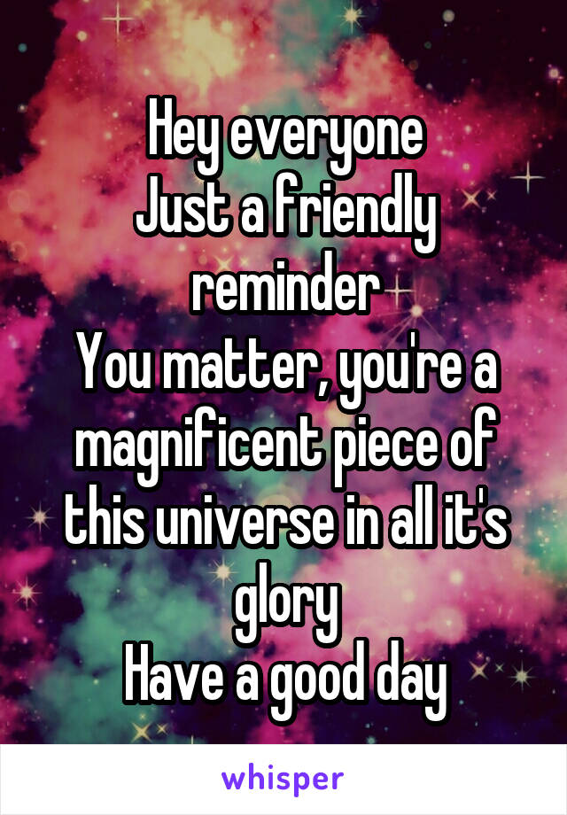 Hey everyone
Just a friendly reminder
You matter, you're a magnificent piece of this universe in all it's glory
Have a good day