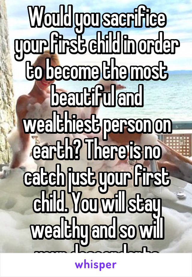 Would you sacrifice your first child in order to become the most beautiful and wealthiest person on earth? There is no catch just your first child. You will stay wealthy and so will your descendants