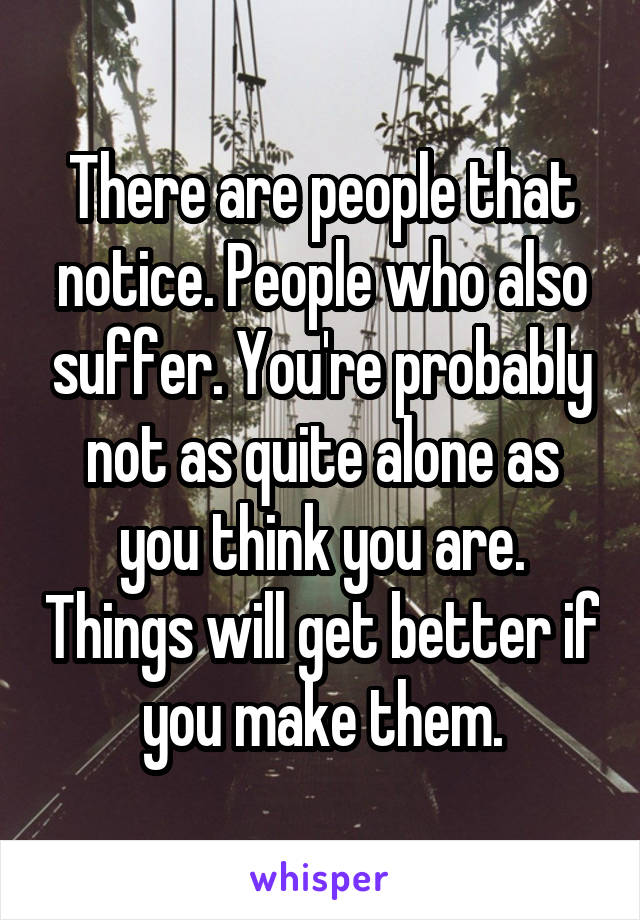 There are people that notice. People who also suffer. You're probably not as quite alone as you think you are. Things will get better if you make them.