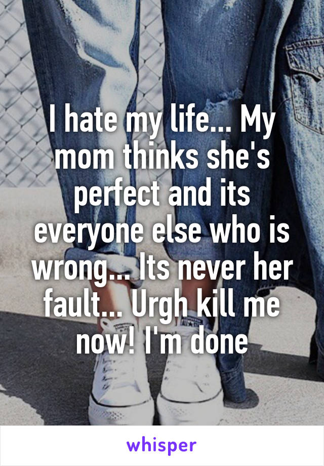 I hate my life... My mom thinks she's perfect and its everyone else who is wrong... Its never her fault... Urgh kill me now! I'm done