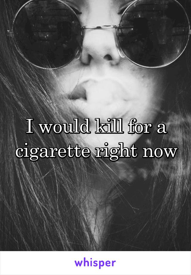 I would kill for a cigarette right now