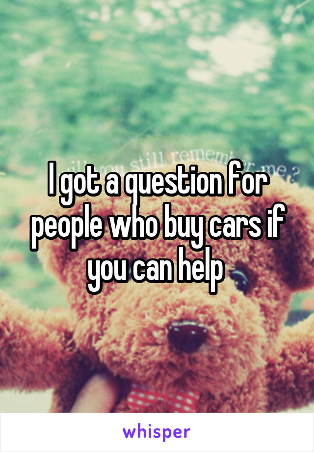 I got a question for people who buy cars if you can help 