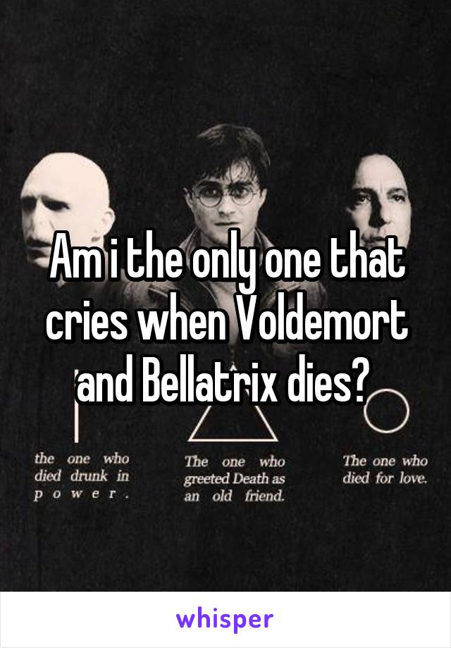 Am i the only one that cries when Voldemort and Bellatrix dies? 