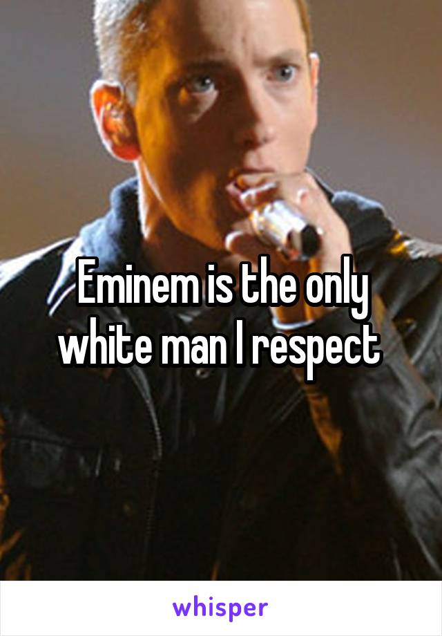 Eminem is the only white man I respect 