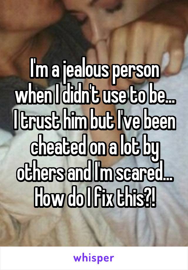 I'm a jealous person when I didn't use to be... I trust him but I've been cheated on a lot by others and I'm scared... How do I fix this?!