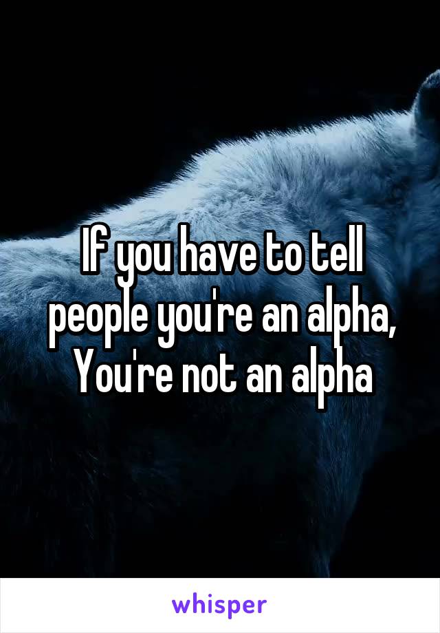 If you have to tell people you're an alpha,
You're not an alpha