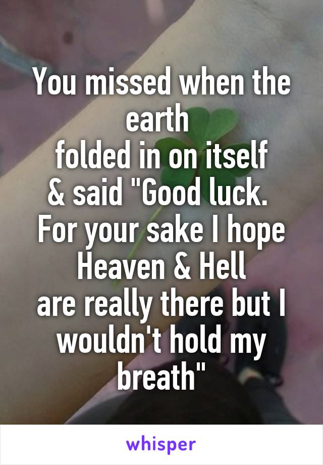 You missed when the earth 
folded in on itself
& said "Good luck. 
For your sake I hope Heaven & Hell
are really there but I wouldn't hold my breath"