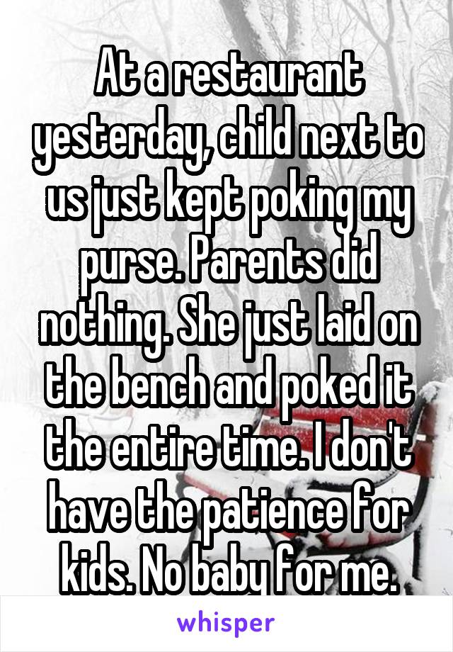 At a restaurant yesterday, child next to us just kept poking my purse. Parents did nothing. She just laid on the bench and poked it the entire time. I don't have the patience for kids. No baby for me.