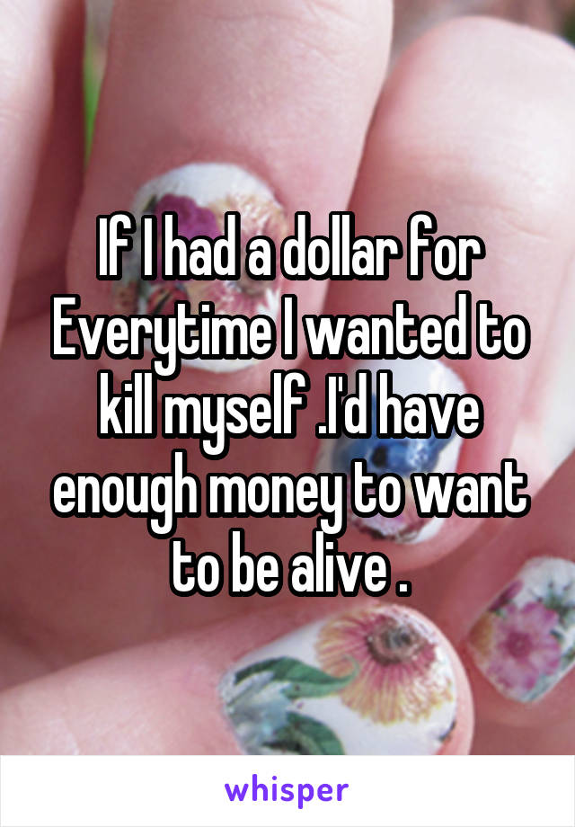 If I had a dollar for Everytime I wanted to kill myself .I'd have enough money to want to be alive .