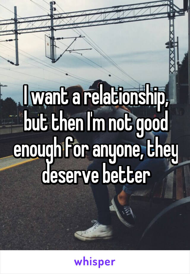 I want a relationship, but then I'm not good enough for anyone, they deserve better