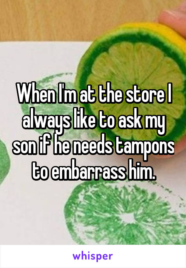 When I'm at the store I always like to ask my son if he needs tampons to embarrass him.