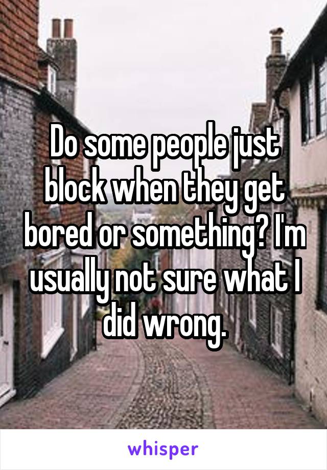 Do some people just block when they get bored or something? I'm usually not sure what I did wrong.