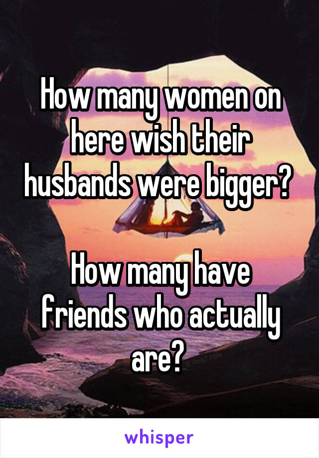 How many women on here wish their husbands were bigger? 

How many have friends who actually are? 