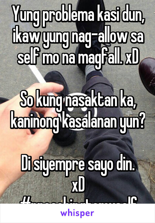 Yung problema kasi dun, ikaw yung nag-allow sa self mo na magfall. xD

So kung nasaktan ka, kaninong kasalanan yun?

Di siyempre sayo din. xD
#preachingtomyself