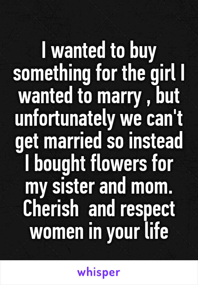 I wanted to buy something for the girl I wanted to marry , but unfortunately we can't get married so instead I bought flowers for my sister and mom. Cherish  and respect women in your life