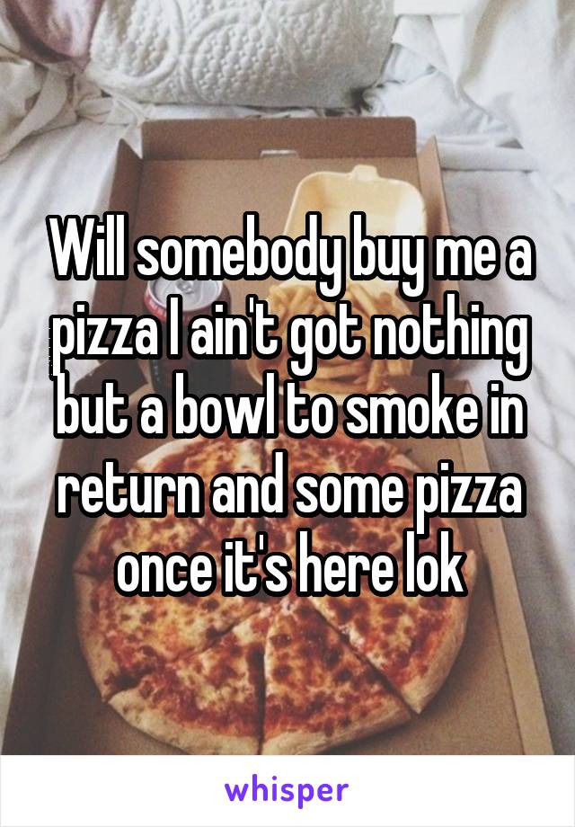 Will somebody buy me a pizza I ain't got nothing but a bowl to smoke in return and some pizza once it's here lok