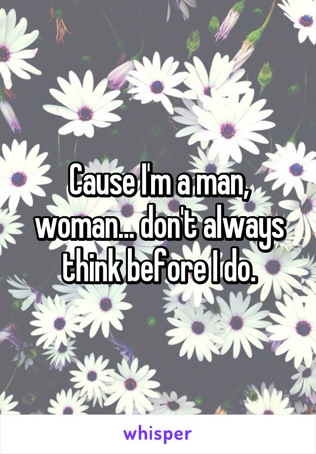 Cause I'm a man, woman... don't always think before I do.