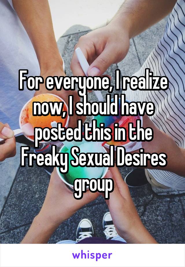 For everyone, I realize now, I should have posted this in the Freaky Sexual Desires group