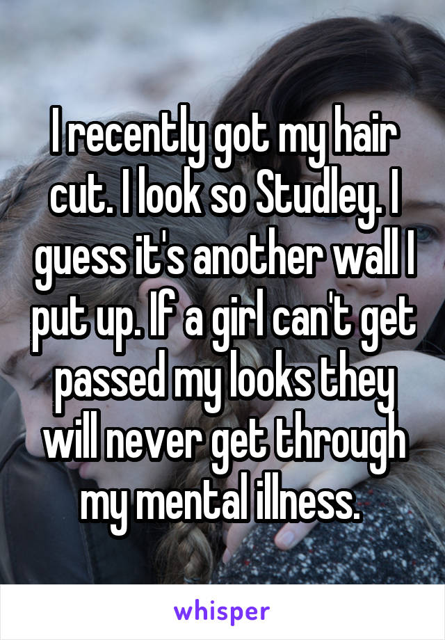 I recently got my hair cut. I look so Studley. I guess it's another wall I put up. If a girl can't get passed my looks they will never get through my mental illness. 