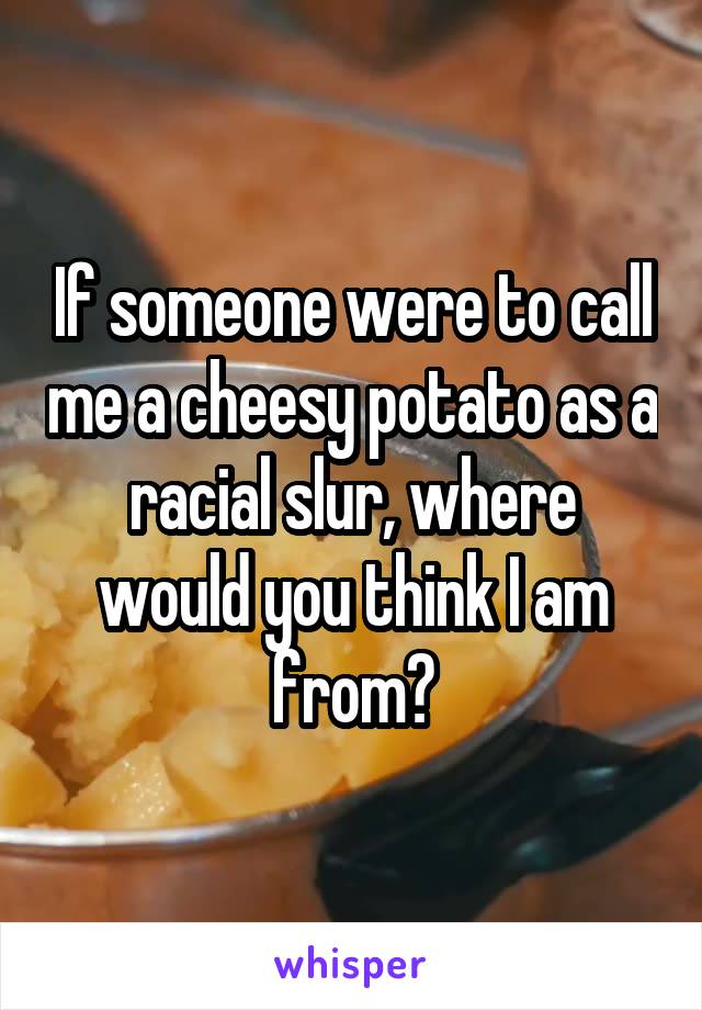 If someone were to call me a cheesy potato as a racial slur, where would you think I am from?