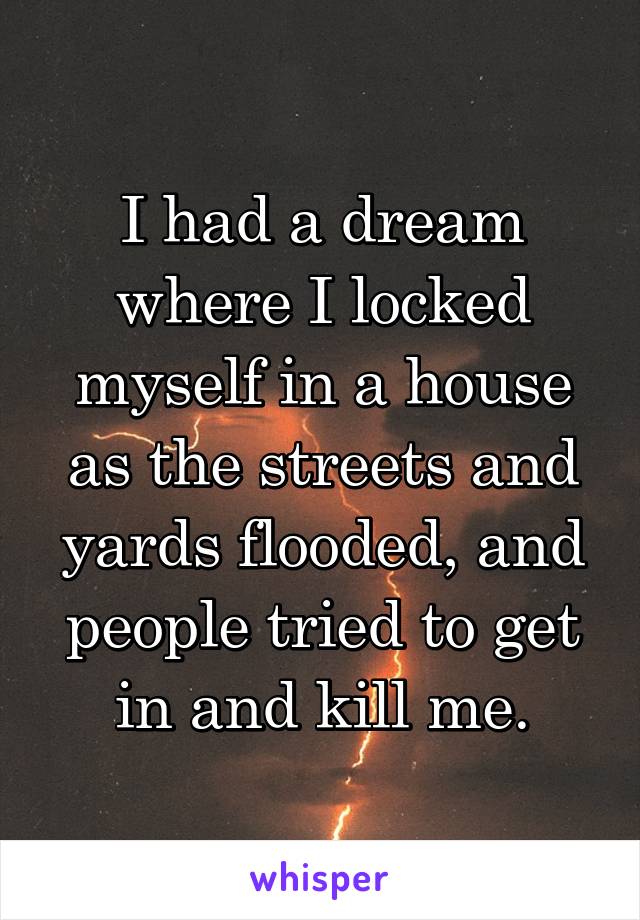 I had a dream where I locked myself in a house as the streets and yards flooded, and people tried to get in and kill me.