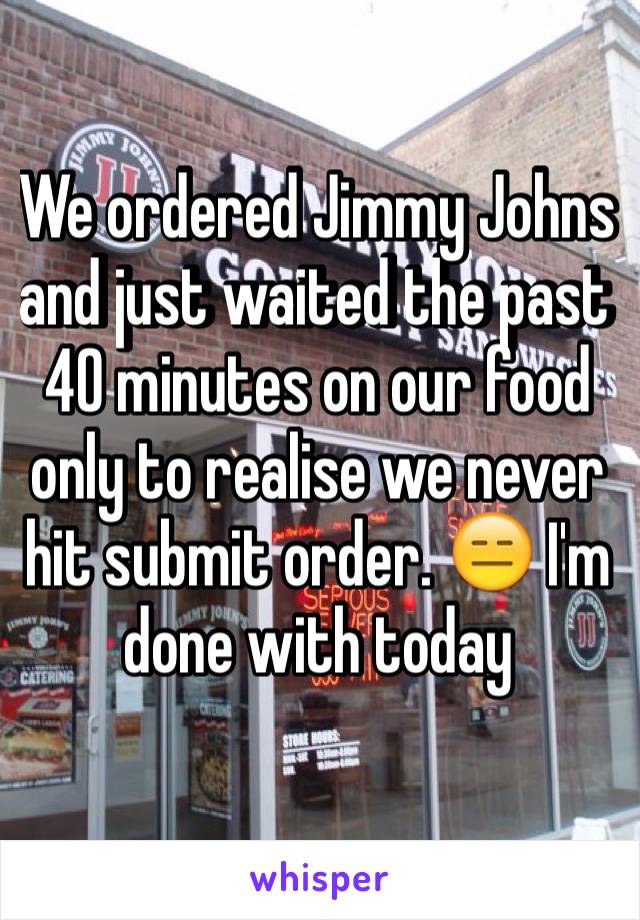 We ordered Jimmy Johns and just waited the past 40 minutes on our food only to realise we never hit submit order. 😑 I'm done with today 