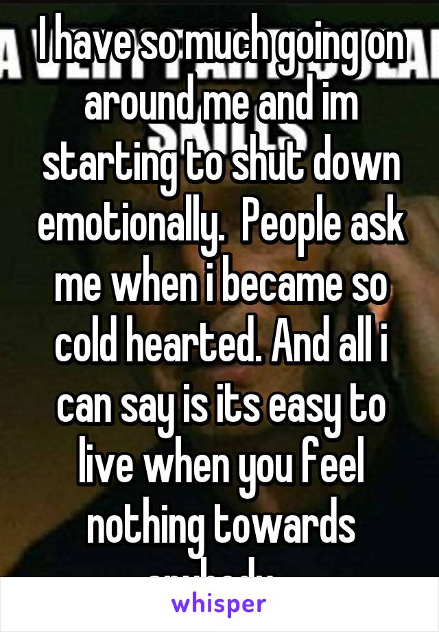 I have so much going on around me and im starting to shut down emotionally.  People ask me when i became so cold hearted. And all i can say is its easy to live when you feel nothing towards anybody.  