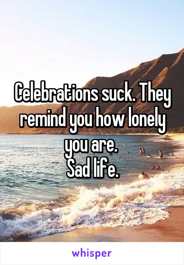 Celebrations suck. They remind you how lonely you are. 
Sad life.