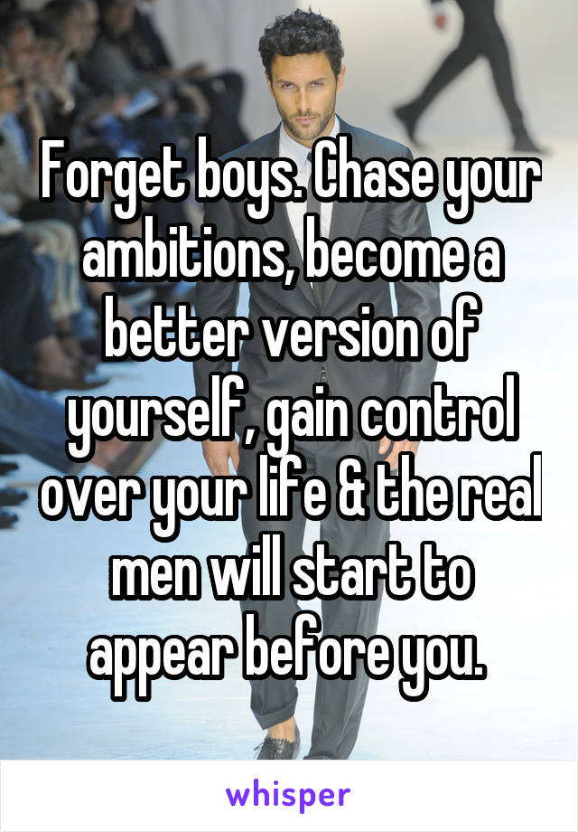 Forget boys. Chase your ambitions, become a better version of yourself, gain control over your life & the real men will start to appear before you. 